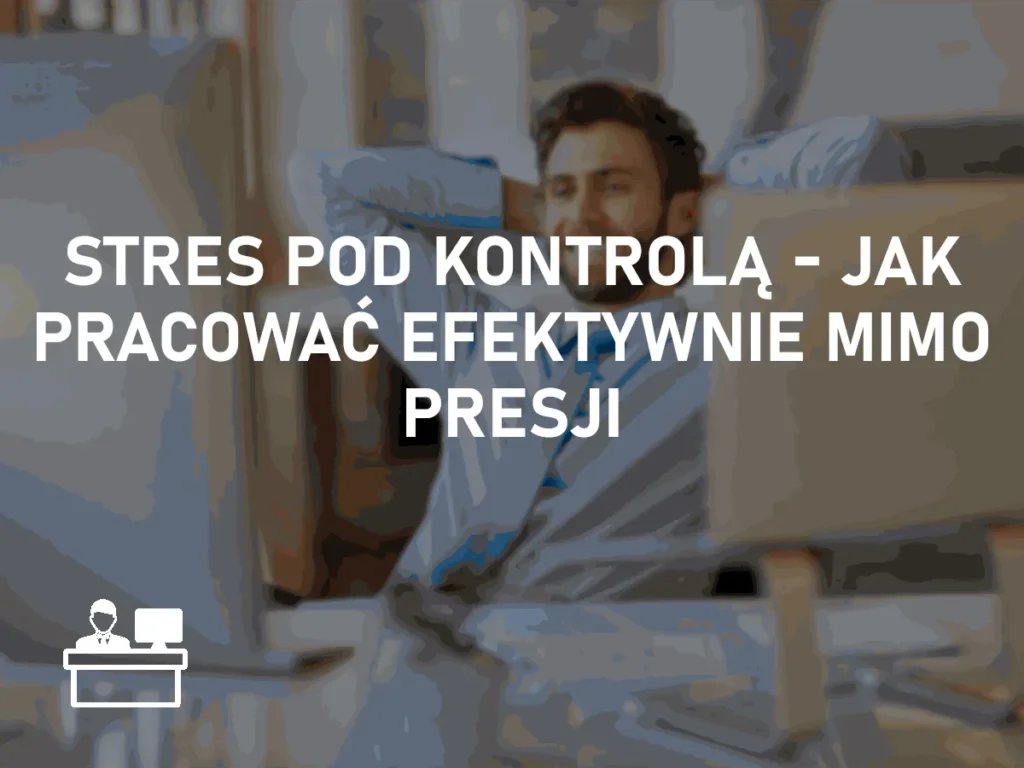 Stres pod kontrolą – jak pracować efektywnie mimo presji